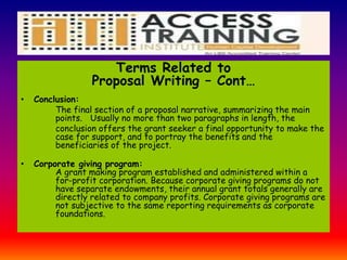 Terms Related to
Proposal Writing – Cont…
• Conclusion:
The final section of a proposal narrative, summarizing the main
points. Usually no more than two paragraphs in length, the
conclusion offers the grant seeker a final opportunity to make the
case for support, and to portray the benefits and the
beneficiaries of the project.
• Corporate giving program:
A grant making program established and administered within a
for-profit corporation. Because corporate giving programs do not
have separate endowments, their annual grant totals generally are
directly related to company profits. Corporate giving programs are
not subjective to the same reporting requirements as corporate
foundations.
 