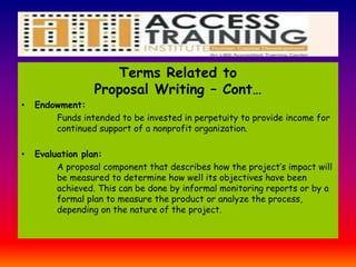 Terms Related to
Proposal Writing – Cont…
• Endowment:
Funds intended to be invested in perpetuity to provide income for
continued support of a nonprofit organization.
• Evaluation plan:
A proposal component that describes how the project’s impact will
be measured to determine how well its objectives have been
achieved. This can be done by informal monitoring reports or by a
formal plan to measure the product or analyze the process,
depending on the nature of the project.
 
