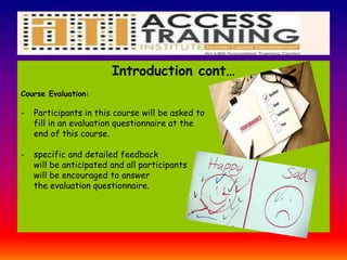 Introduction cont…
Course Evaluation:
- Participants in this course will be asked to
fill in an evaluation questionnaire at the
end of this course.
- specific and detailed feedback
will be anticipated and all participants
will be encouraged to answer
the evaluation questionnaire.
 