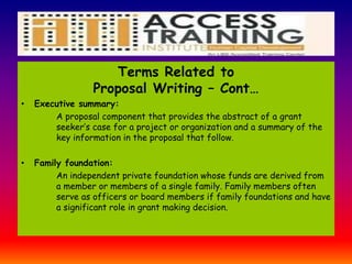 Terms Related to
Proposal Writing – Cont…
• Executive summary:
A proposal component that provides the abstract of a grant
seeker’s case for a project or organization and a summary of the
key information in the proposal that follow.
• Family foundation:
An independent private foundation whose funds are derived from
a member or members of a single family. Family members often
serve as officers or board members if family foundations and have
a significant role in grant making decision.
 