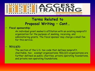Terms Related to
Proposal Writing – Cont…
• Fiscal sponsorship:
An individual grant seeker’s affiliation with an existing nonprofit
organization for the purpose of seeking, receiving, and
administering grants. The fiscal sponsor may charge a small fee
for this service.
• 501(c)(3):
The section of the U.S. tax code that defines nonprofit,
charitable, tax- exempt organizations; 50(c)(3) organizations are
further defined as public charities, private operating foundations,
and private non-operating foundations.
 