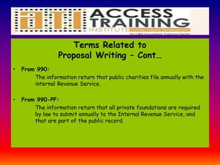 Terms Related to
Proposal Writing – Cont…
• From 990:
The information return that public charities file annually with the
internal Revenue Service.
• From 990-PF:
The information return that all private foundations are required
by law to submit annually to the Internal Revenue Service, and
that are part of the public record.
 