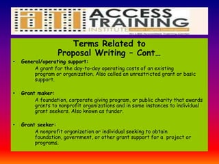 Terms Related to
Proposal Writing – Cont…
• General/operating support:
A grant for the day-to-day operating costs of an existing
program or organization. Also called an unrestricted grant or basic
support.
• Grant maker:
A foundation, corporate giving program, or public charity that awards
grants to nonprofit organizations and in some instances to individual
grant seekers. Also known as funder.
• Grant seeker:
A nonprofit organization or individual seeking to obtain
foundation, government, or other grant support for a project or
programs.
 