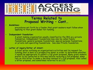 Terms Related to
Proposal Writing – Cont…
• Guidelines:
procedures set forth by a funder that grant seekers must follow when
applying to that grant maker for funding.
• Independent foundation:
A grant making organization usually classified by the IRS as a private
foundation. Independent foundations may also be called family
foundations, general purpose foundations, special purpose foundations,
or private non-operating foundations. See also Private foundation.
• Letter of inquiry/letter of intent:
A brief letter outlining an organization’s activities and its request for
funding that is sent to a prospective donor in order to determine whether
it would be appropriate to submit a full grant proposal. Many grant makers
prefer to be contacted in this way before receiving a full proposal; some
rely on this letter to make a decision instead of a full proposal. Also called
a letter proposal, and sometimes referred to as LOI.
 