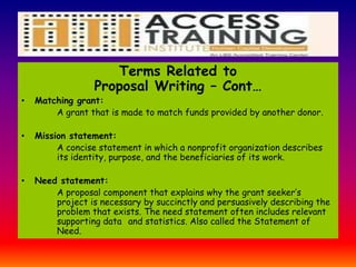 Terms Related to
Proposal Writing – Cont…
• Matching grant:
A grant that is made to match funds provided by another donor.
• Mission statement:
A concise statement in which a nonprofit organization describes
its identity, purpose, and the beneficiaries of its work.
• Need statement:
A proposal component that explains why the grant seeker’s
project is necessary by succinctly and persuasively describing the
problem that exists. The need statement often includes relevant
supporting data and statistics. Also called the Statement of
Need.
 