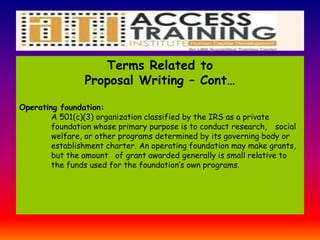 Terms Related to
Proposal Writing – Cont…
Operating foundation:
A 501(c)(3) organization classified by the IRS as a private
foundation whose primary purpose is to conduct research, social
welfare, or other programs determined by its governing body or
establishment charter. An operating foundation may make grants,
but the amount of grant awarded generally is small relative to
the funds used for the foundation’s own programs.
 