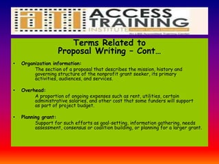 Terms Related to
Proposal Writing – Cont…
• Organization information:
The section of a proposal that describes the mission, history and
governing structure of the nonprofit grant seeker, its primary
activities, audiences, and services.
• Overhead:
A proportion of ongoing expenses such as rent, utilities, certain
administrative salaries, and other cost that some funders will support
as part of project budget.
• Planning grant:
Support for such efforts as goal-setting, information gathering, needs
assessment, consensus or coalition building, or planning for a larger grant.
 