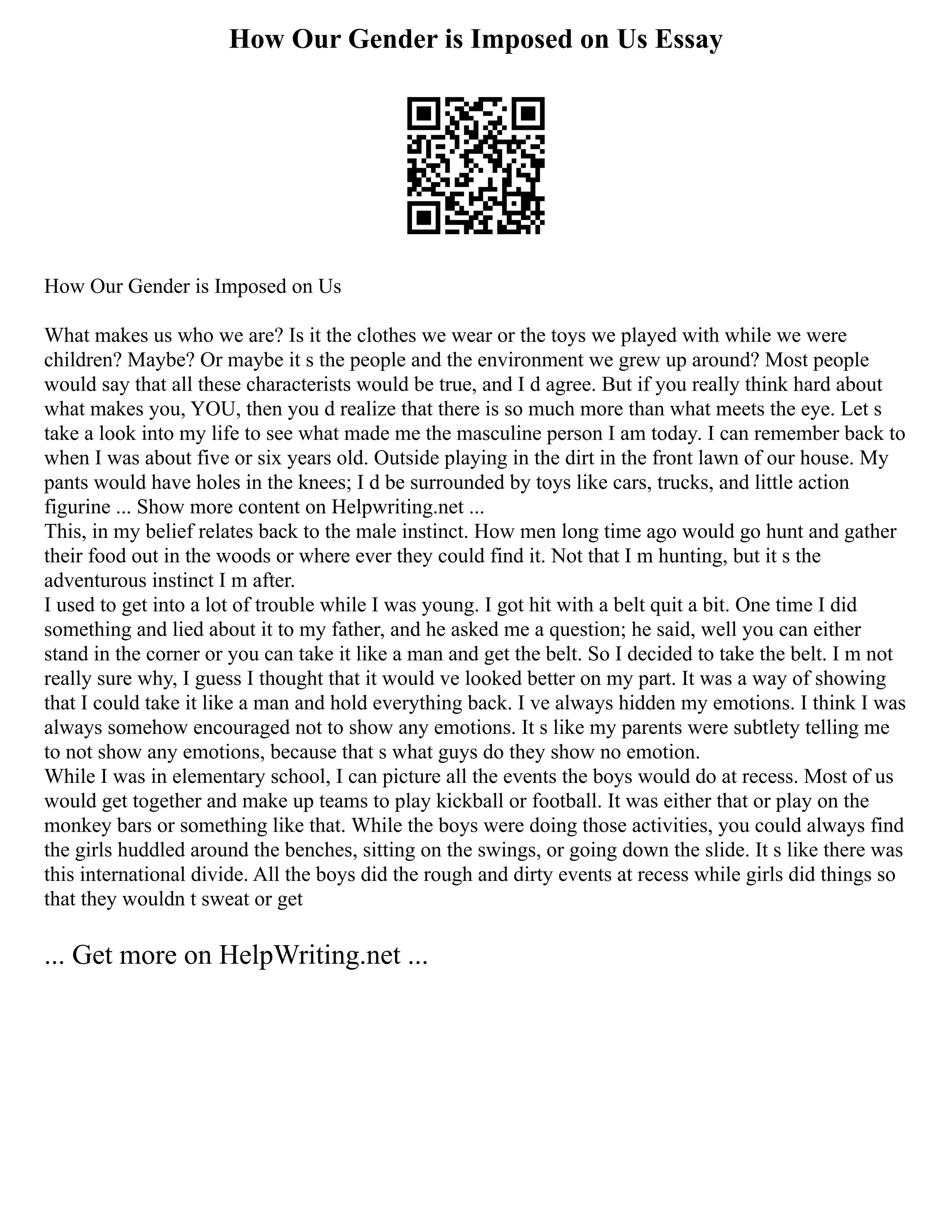 How Our Gender is Imposed on Us Essay
How Our Gender is Imposed on Us
What makes us who we are? Is it the clothes we wear or the toys we played with while we were
children? Maybe? Or maybe it s the people and the environment we grew up around? Most people
would say that all these characterists would be true, and I d agree. But if you really think hard about
what makes you, YOU, then you d realize that there is so much more than what meets the eye. Let s
take a look into my life to see what made me the masculine person I am today. I can remember back to
when I was about five or six years old. Outside playing in the dirt in the front lawn of our house. My
pants would have holes in the knees; I d be surrounded by toys like cars, trucks, and little action
figurine ... Show more content on Helpwriting.net ...
This, in my belief relates back to the male instinct. How men long time ago would go hunt and gather
their food out in the woods or where ever they could find it. Not that I m hunting, but it s the
adventurous instinct I m after.
I used to get into a lot of trouble while I was young. I got hit with a belt quit a bit. One time I did
something and lied about it to my father, and he asked me a question; he said, well you can either
stand in the corner or you can take it like a man and get the belt. So I decided to take the belt. I m not
really sure why, I guess I thought that it would ve looked better on my part. It was a way of showing
that I could take it like a man and hold everything back. I ve always hidden my emotions. I think I was
always somehow encouraged not to show any emotions. It s like my parents were subtlety telling me
to not show any emotions, because that s what guys do they show no emotion.
While I was in elementary school, I can picture all the events the boys would do at recess. Most of us
would get together and make up teams to play kickball or football. It was either that or play on the
monkey bars or something like that. While the boys were doing those activities, you could always find
the girls huddled around the benches, sitting on the swings, or going down the slide. It s like there was
this international divide. All the boys did the rough and dirty events at recess while girls did things so
that they wouldn t sweat or get
... Get more on HelpWriting.net ...
 