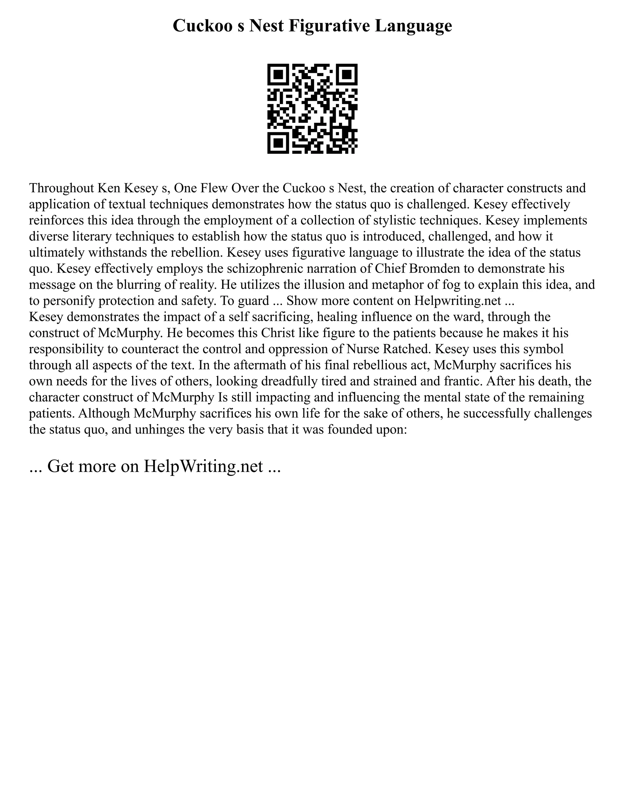 Cuckoo s Nest Figurative Language
Throughout Ken Kesey s, One Flew Over the Cuckoo s Nest, the creation of character constructs and
application of textual techniques demonstrates how the status quo is challenged. Kesey effectively
reinforces this idea through the employment of a collection of stylistic techniques. Kesey implements
diverse literary techniques to establish how the status quo is introduced, challenged, and how it
ultimately withstands the rebellion. Kesey uses figurative language to illustrate the idea of the status
quo. Kesey effectively employs the schizophrenic narration of Chief Bromden to demonstrate his
message on the blurring of reality. He utilizes the illusion and metaphor of fog to explain this idea, and
to personify protection and safety. To guard ... Show more content on Helpwriting.net ...
Kesey demonstrates the impact of a self sacrificing, healing influence on the ward, through the
construct of McMurphy. He becomes this Christ like figure to the patients because he makes it his
responsibility to counteract the control and oppression of Nurse Ratched. Kesey uses this symbol
through all aspects of the text. In the aftermath of his final rebellious act, McMurphy sacrifices his
own needs for the lives of others, looking dreadfully tired and strained and frantic. After his death, the
character construct of McMurphy Is still impacting and influencing the mental state of the remaining
patients. Although McMurphy sacrifices his own life for the sake of others, he successfully challenges
the status quo, and unhinges the very basis that it was founded upon:
... Get more on HelpWriting.net ...
 