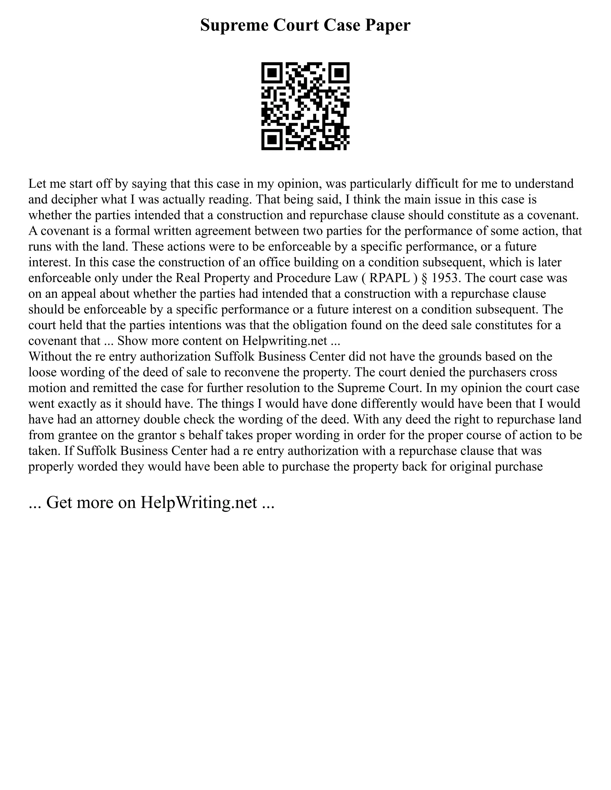 Supreme Court Case Paper
Let me start off by saying that this case in my opinion, was particularly difficult for me to understand
and decipher what I was actually reading. That being said, I think the main issue in this case is
whether the parties intended that a construction and repurchase clause should constitute as a covenant.
A covenant is a formal written agreement between two parties for the performance of some action, that
runs with the land. These actions were to be enforceable by a specific performance, or a future
interest. In this case the construction of an office building on a condition subsequent, which is later
enforceable only under the Real Property and Procedure Law ( RPAPL ) § 1953. The court case was
on an appeal about whether the parties had intended that a construction with a repurchase clause
should be enforceable by a specific performance or a future interest on a condition subsequent. The
court held that the parties intentions was that the obligation found on the deed sale constitutes for a
covenant that ... Show more content on Helpwriting.net ...
Without the re entry authorization Suffolk Business Center did not have the grounds based on the
loose wording of the deed of sale to reconvene the property. The court denied the purchasers cross
motion and remitted the case for further resolution to the Supreme Court. In my opinion the court case
went exactly as it should have. The things I would have done differently would have been that I would
have had an attorney double check the wording of the deed. With any deed the right to repurchase land
from grantee on the grantor s behalf takes proper wording in order for the proper course of action to be
taken. If Suffolk Business Center had a re entry authorization with a repurchase clause that was
properly worded they would have been able to purchase the property back for original purchase
... Get more on HelpWriting.net ...
 