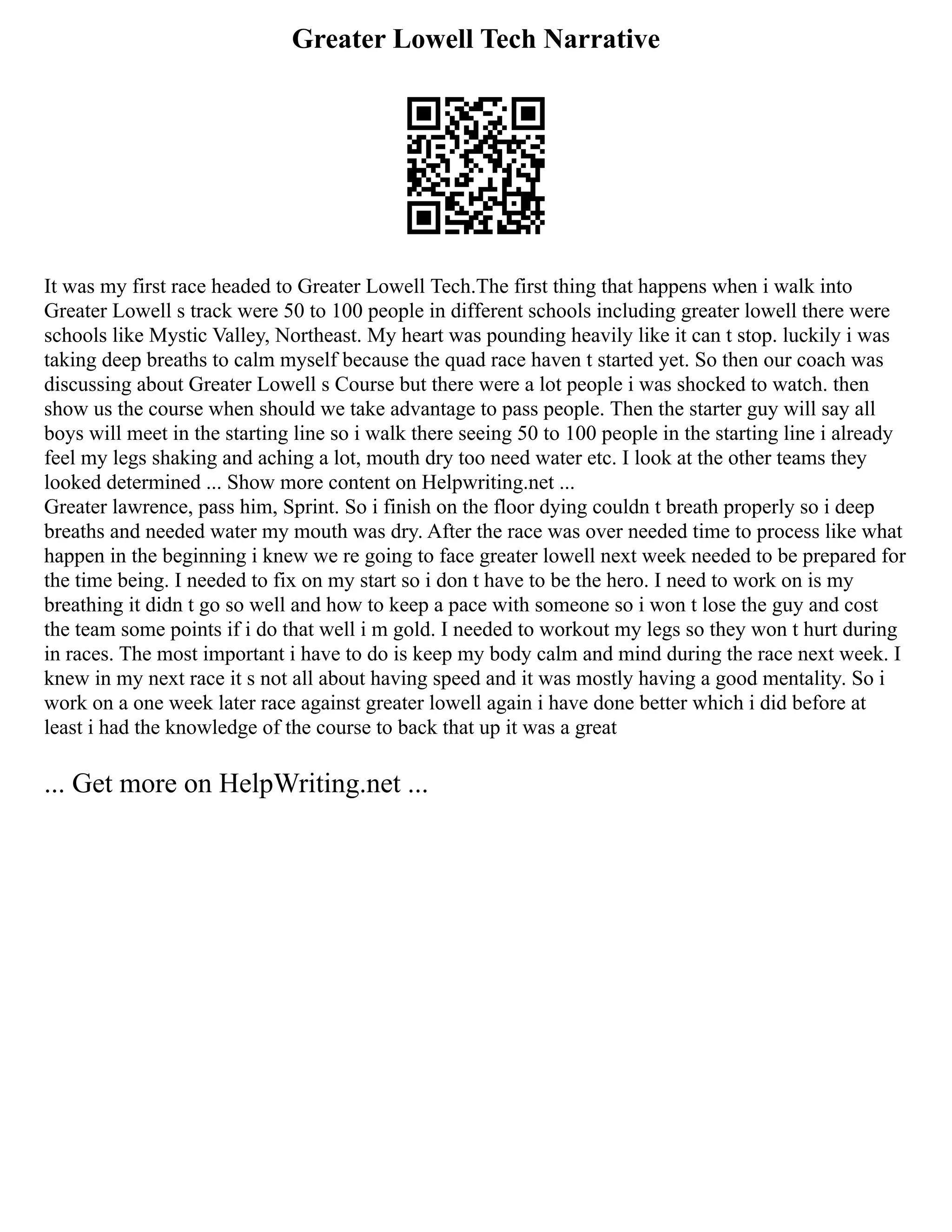 Greater Lowell Tech Narrative
It was my first race headed to Greater Lowell Tech.The first thing that happens when i walk into
Greater Lowell s track were 50 to 100 people in different schools including greater lowell there were
schools like Mystic Valley, Northeast. My heart was pounding heavily like it can t stop. luckily i was
taking deep breaths to calm myself because the quad race haven t started yet. So then our coach was
discussing about Greater Lowell s Course but there were a lot people i was shocked to watch. then
show us the course when should we take advantage to pass people. Then the starter guy will say all
boys will meet in the starting line so i walk there seeing 50 to 100 people in the starting line i already
feel my legs shaking and aching a lot, mouth dry too need water etc. I look at the other teams they
looked determined ... Show more content on Helpwriting.net ...
Greater lawrence, pass him, Sprint. So i finish on the floor dying couldn t breath properly so i deep
breaths and needed water my mouth was dry. After the race was over needed time to process like what
happen in the beginning i knew we re going to face greater lowell next week needed to be prepared for
the time being. I needed to fix on my start so i don t have to be the hero. I need to work on is my
breathing it didn t go so well and how to keep a pace with someone so i won t lose the guy and cost
the team some points if i do that well i m gold. I needed to workout my legs so they won t hurt during
in races. The most important i have to do is keep my body calm and mind during the race next week. I
knew in my next race it s not all about having speed and it was mostly having a good mentality. So i
work on a one week later race against greater lowell again i have done better which i did before at
least i had the knowledge of the course to back that up it was a great
... Get more on HelpWriting.net ...
 