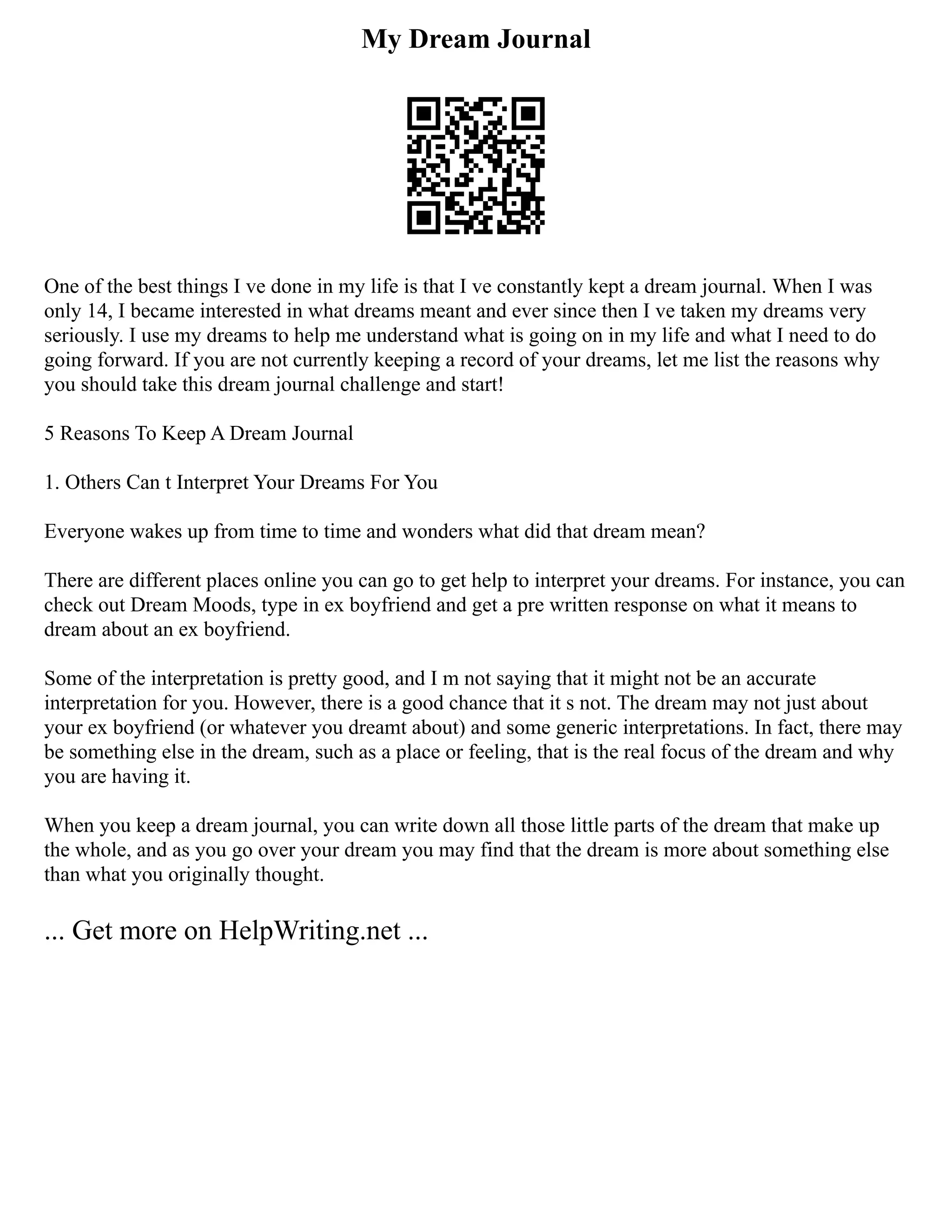 My Dream Journal
One of the best things I ve done in my life is that I ve constantly kept a dream journal. When I was
only 14, I became interested in what dreams meant and ever since then I ve taken my dreams very
seriously. I use my dreams to help me understand what is going on in my life and what I need to do
going forward. If you are not currently keeping a record of your dreams, let me list the reasons why
you should take this dream journal challenge and start!
5 Reasons To Keep A Dream Journal
1. Others Can t Interpret Your Dreams For You
Everyone wakes up from time to time and wonders what did that dream mean?
There are different places online you can go to get help to interpret your dreams. For instance, you can
check out Dream Moods, type in ex boyfriend and get a pre written response on what it means to
dream about an ex boyfriend.
Some of the interpretation is pretty good, and I m not saying that it might not be an accurate
interpretation for you. However, there is a good chance that it s not. The dream may not just about
your ex boyfriend (or whatever you dreamt about) and some generic interpretations. In fact, there may
be something else in the dream, such as a place or feeling, that is the real focus of the dream and why
you are having it.
When you keep a dream journal, you can write down all those little parts of the dream that make up
the whole, and as you go over your dream you may find that the dream is more about something else
than what you originally thought.
... Get more on HelpWriting.net ...
 