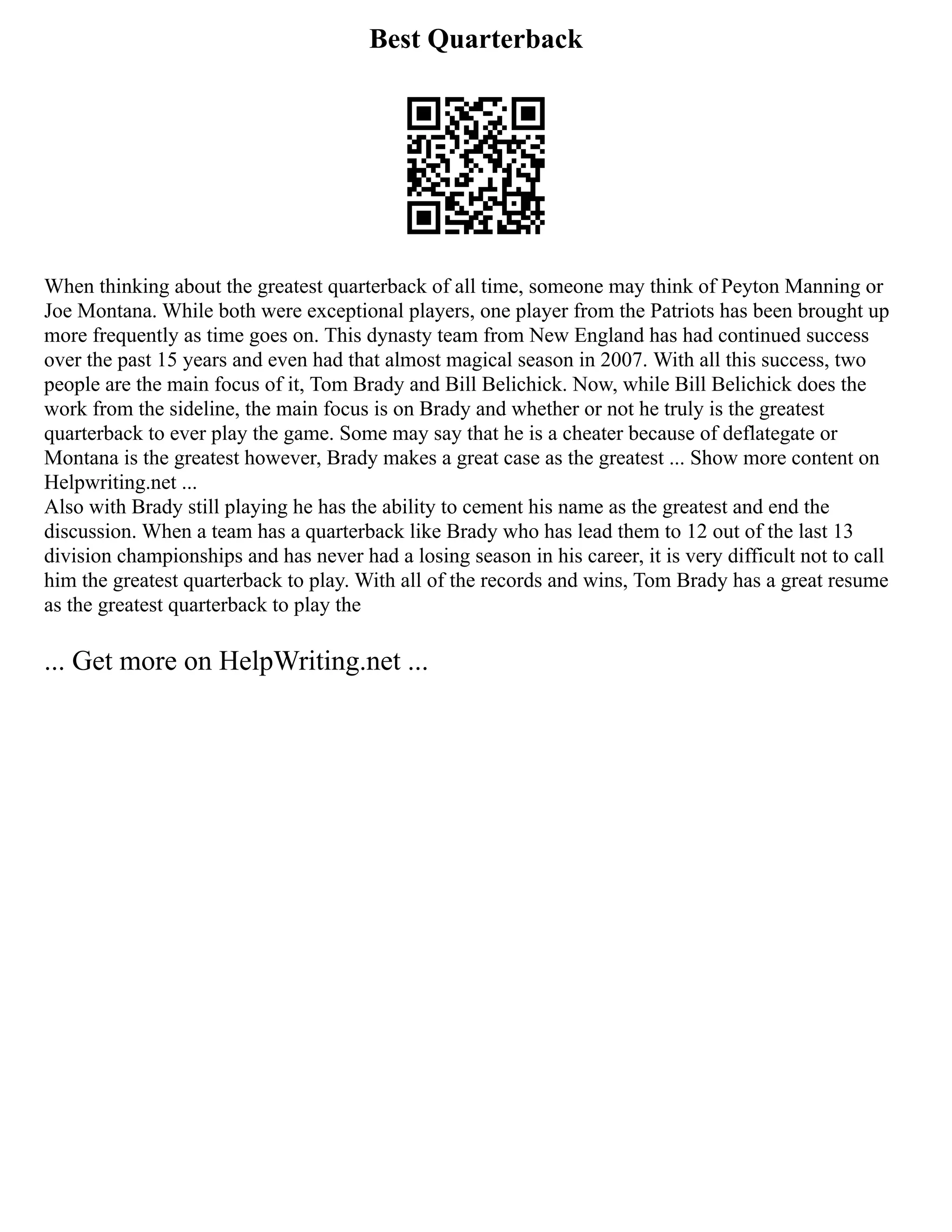 Best Quarterback
When thinking about the greatest quarterback of all time, someone may think of Peyton Manning or
Joe Montana. While both were exceptional players, one player from the Patriots has been brought up
more frequently as time goes on. This dynasty team from New England has had continued success
over the past 15 years and even had that almost magical season in 2007. With all this success, two
people are the main focus of it, Tom Brady and Bill Belichick. Now, while Bill Belichick does the
work from the sideline, the main focus is on Brady and whether or not he truly is the greatest
quarterback to ever play the game. Some may say that he is a cheater because of deflategate or
Montana is the greatest however, Brady makes a great case as the greatest ... Show more content on
Helpwriting.net ...
Also with Brady still playing he has the ability to cement his name as the greatest and end the
discussion. When a team has a quarterback like Brady who has lead them to 12 out of the last 13
division championships and has never had a losing season in his career, it is very difficult not to call
him the greatest quarterback to play. With all of the records and wins, Tom Brady has a great resume
as the greatest quarterback to play the
... Get more on HelpWriting.net ...
 