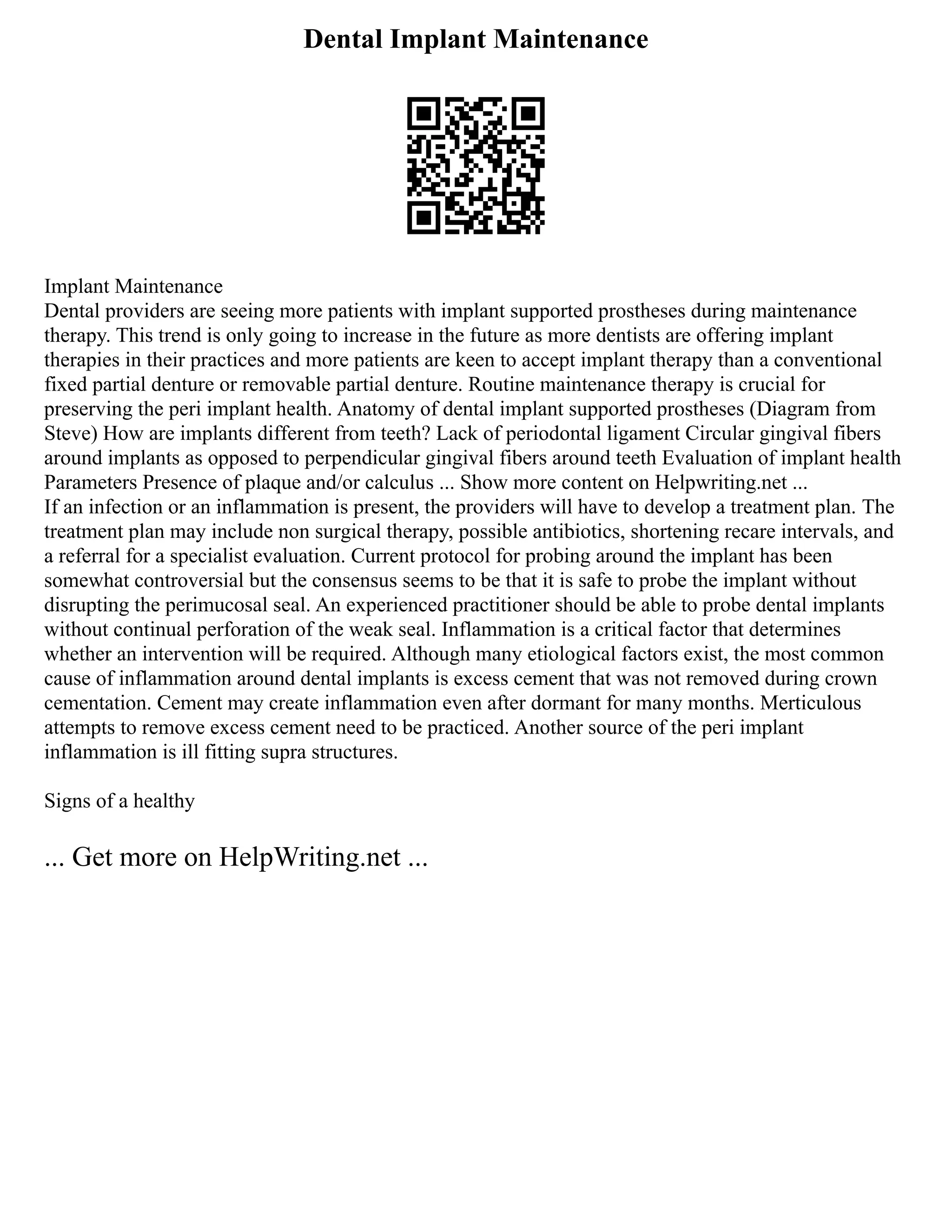 Dental Implant Maintenance
Implant Maintenance
Dental providers are seeing more patients with implant supported prostheses during maintenance
therapy. This trend is only going to increase in the future as more dentists are offering implant
therapies in their practices and more patients are keen to accept implant therapy than a conventional
fixed partial denture or removable partial denture. Routine maintenance therapy is crucial for
preserving the peri implant health. Anatomy of dental implant supported prostheses (Diagram from
Steve) How are implants different from teeth? Lack of periodontal ligament Circular gingival fibers
around implants as opposed to perpendicular gingival fibers around teeth Evaluation of implant health
Parameters Presence of plaque and/or calculus ... Show more content on Helpwriting.net ...
If an infection or an inflammation is present, the providers will have to develop a treatment plan. The
treatment plan may include non surgical therapy, possible antibiotics, shortening recare intervals, and
a referral for a specialist evaluation. Current protocol for probing around the implant has been
somewhat controversial but the consensus seems to be that it is safe to probe the implant without
disrupting the perimucosal seal. An experienced practitioner should be able to probe dental implants
without continual perforation of the weak seal. Inflammation is a critical factor that determines
whether an intervention will be required. Although many etiological factors exist, the most common
cause of inflammation around dental implants is excess cement that was not removed during crown
cementation. Cement may create inflammation even after dormant for many months. Merticulous
attempts to remove excess cement need to be practiced. Another source of the peri implant
inflammation is ill fitting supra structures.
Signs of a healthy
... Get more on HelpWriting.net ...
 