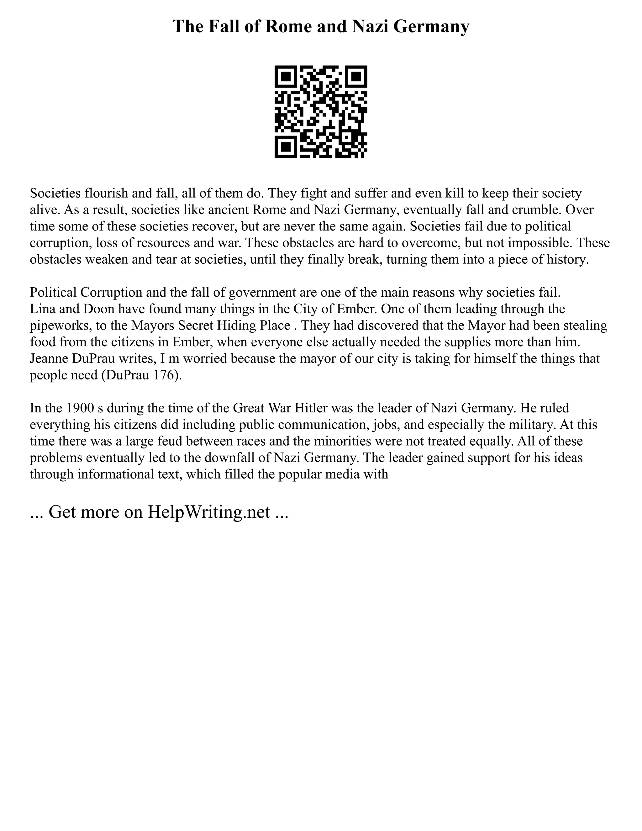 The Fall of Rome and Nazi Germany
Societies flourish and fall, all of them do. They fight and suffer and even kill to keep their society
alive. As a result, societies like ancient Rome and Nazi Germany, eventually fall and crumble. Over
time some of these societies recover, but are never the same again. Societies fail due to political
corruption, loss of resources and war. These obstacles are hard to overcome, but not impossible. These
obstacles weaken and tear at societies, until they finally break, turning them into a piece of history.
Political Corruption and the fall of government are one of the main reasons why societies fail.
Lina and Doon have found many things in the City of Ember. One of them leading through the
pipeworks, to the Mayors Secret Hiding Place . They had discovered that the Mayor had been stealing
food from the citizens in Ember, when everyone else actually needed the supplies more than him.
Jeanne DuPrau writes, I m worried because the mayor of our city is taking for himself the things that
people need (DuPrau 176).
In the 1900 s during the time of the Great War Hitler was the leader of Nazi Germany. He ruled
everything his citizens did including public communication, jobs, and especially the military. At this
time there was a large feud between races and the minorities were not treated equally. All of these
problems eventually led to the downfall of Nazi Germany. The leader gained support for his ideas
through informational text, which filled the popular media with
... Get more on HelpWriting.net ...
 
