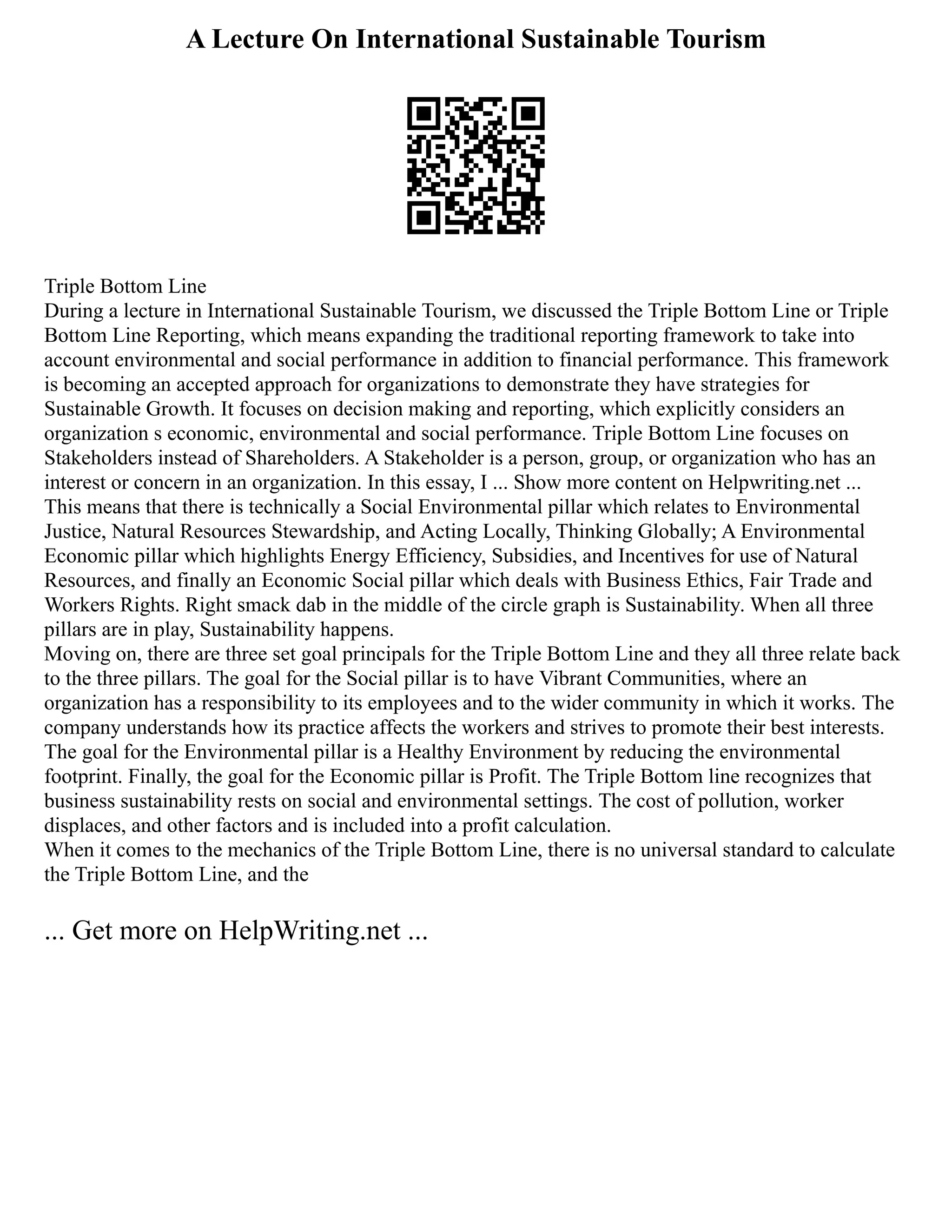 A Lecture On International Sustainable Tourism
Triple Bottom Line
During a lecture in International Sustainable Tourism, we discussed the Triple Bottom Line or Triple
Bottom Line Reporting, which means expanding the traditional reporting framework to take into
account environmental and social performance in addition to financial performance. This framework
is becoming an accepted approach for organizations to demonstrate they have strategies for
Sustainable Growth. It focuses on decision making and reporting, which explicitly considers an
organization s economic, environmental and social performance. Triple Bottom Line focuses on
Stakeholders instead of Shareholders. A Stakeholder is a person, group, or organization who has an
interest or concern in an organization. In this essay, I ... Show more content on Helpwriting.net ...
This means that there is technically a Social Environmental pillar which relates to Environmental
Justice, Natural Resources Stewardship, and Acting Locally, Thinking Globally; A Environmental
Economic pillar which highlights Energy Efficiency, Subsidies, and Incentives for use of Natural
Resources, and finally an Economic Social pillar which deals with Business Ethics, Fair Trade and
Workers Rights. Right smack dab in the middle of the circle graph is Sustainability. When all three
pillars are in play, Sustainability happens.
Moving on, there are three set goal principals for the Triple Bottom Line and they all three relate back
to the three pillars. The goal for the Social pillar is to have Vibrant Communities, where an
organization has a responsibility to its employees and to the wider community in which it works. The
company understands how its practice affects the workers and strives to promote their best interests.
The goal for the Environmental pillar is a Healthy Environment by reducing the environmental
footprint. Finally, the goal for the Economic pillar is Profit. The Triple Bottom line recognizes that
business sustainability rests on social and environmental settings. The cost of pollution, worker
displaces, and other factors and is included into a profit calculation.
When it comes to the mechanics of the Triple Bottom Line, there is no universal standard to calculate
the Triple Bottom Line, and the
... Get more on HelpWriting.net ...
 