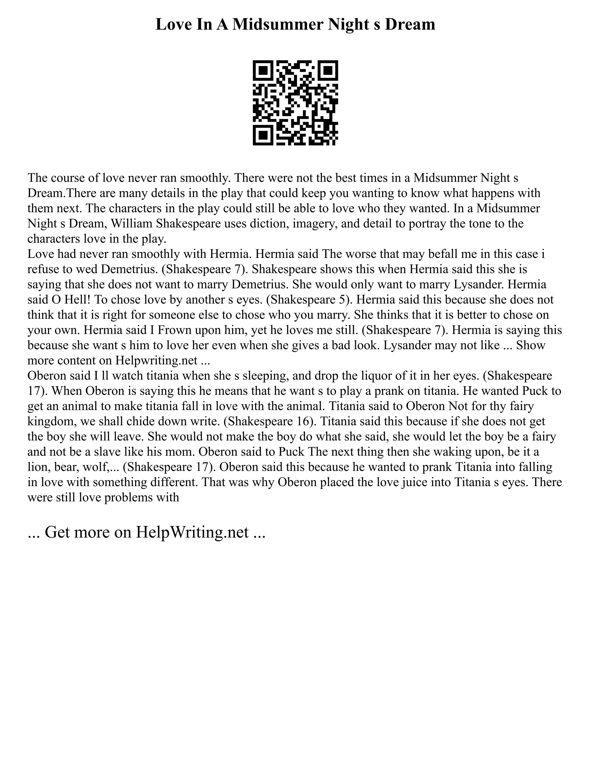 Love In A Midsummer Night s Dream
The course of love never ran smoothly. There were not the best times in a Midsummer Night s
Dream.There are many details in the play that could keep you wanting to know what happens with
them next. The characters in the play could still be able to love who they wanted. In a Midsummer
Night s Dream, William Shakespeare uses diction, imagery, and detail to portray the tone to the
characters love in the play.
Love had never ran smoothly with Hermia. Hermia said The worse that may befall me in this case i
refuse to wed Demetrius. (Shakespeare 7). Shakespeare shows this when Hermia said this she is
saying that she does not want to marry Demetrius. She would only want to marry Lysander. Hermia
said O Hell! To chose love by another s eyes. (Shakespeare 5). Hermia said this because she does not
think that it is right for someone else to chose who you marry. She thinks that it is better to chose on
your own. Hermia said I Frown upon him, yet he loves me still. (Shakespeare 7). Hermia is saying this
because she want s him to love her even when she gives a bad look. Lysander may not like ... Show
more content on Helpwriting.net ...
Oberon said I ll watch titania when she s sleeping, and drop the liquor of it in her eyes. (Shakespeare
17). When Oberon is saying this he means that he want s to play a prank on titania. He wanted Puck to
get an animal to make titania fall in love with the animal. Titania said to Oberon Not for thy fairy
kingdom, we shall chide down write. (Shakespeare 16). Titania said this because if she does not get
the boy she will leave. She would not make the boy do what she said, she would let the boy be a fairy
and not be a slave like his mom. Oberon said to Puck The next thing then she waking upon, be it a
lion, bear, wolf,... (Shakespeare 17). Oberon said this because he wanted to prank Titania into falling
in love with something different. That was why Oberon placed the love juice into Titania s eyes. There
were still love problems with
... Get more on HelpWriting.net ...
 
