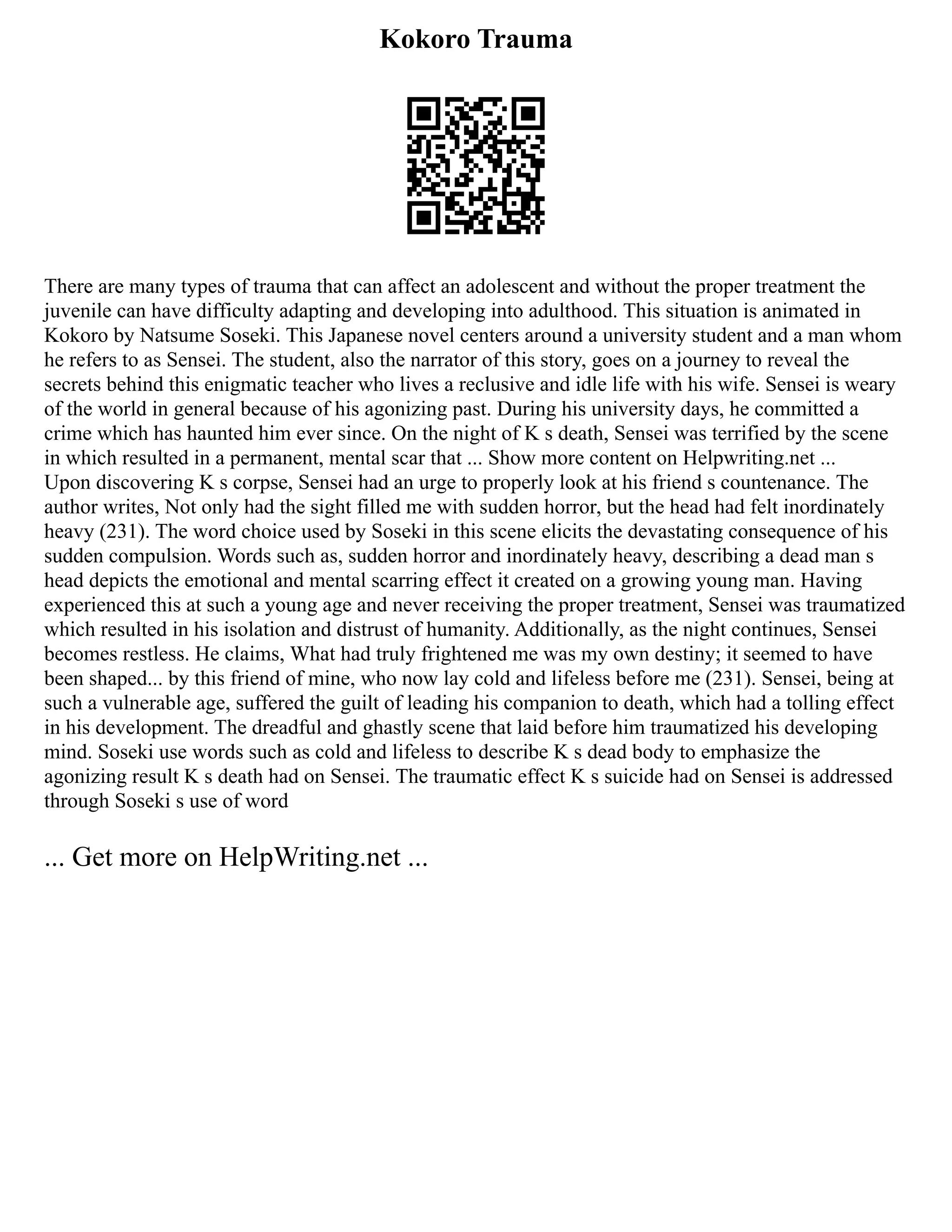 Kokoro Trauma
There are many types of trauma that can affect an adolescent and without the proper treatment the
juvenile can have difficulty adapting and developing into adulthood. This situation is animated in
Kokoro by Natsume Soseki. This Japanese novel centers around a university student and a man whom
he refers to as Sensei. The student, also the narrator of this story, goes on a journey to reveal the
secrets behind this enigmatic teacher who lives a reclusive and idle life with his wife. Sensei is weary
of the world in general because of his agonizing past. During his university days, he committed a
crime which has haunted him ever since. On the night of K s death, Sensei was terrified by the scene
in which resulted in a permanent, mental scar that ... Show more content on Helpwriting.net ...
Upon discovering K s corpse, Sensei had an urge to properly look at his friend s countenance. The
author writes, Not only had the sight filled me with sudden horror, but the head had felt inordinately
heavy (231). The word choice used by Soseki in this scene elicits the devastating consequence of his
sudden compulsion. Words such as, sudden horror and inordinately heavy, describing a dead man s
head depicts the emotional and mental scarring effect it created on a growing young man. Having
experienced this at such a young age and never receiving the proper treatment, Sensei was traumatized
which resulted in his isolation and distrust of humanity. Additionally, as the night continues, Sensei
becomes restless. He claims, What had truly frightened me was my own destiny; it seemed to have
been shaped... by this friend of mine, who now lay cold and lifeless before me (231). Sensei, being at
such a vulnerable age, suffered the guilt of leading his companion to death, which had a tolling effect
in his development. The dreadful and ghastly scene that laid before him traumatized his developing
mind. Soseki use words such as cold and lifeless to describe K s dead body to emphasize the
agonizing result K s death had on Sensei. The traumatic effect K s suicide had on Sensei is addressed
through Soseki s use of word
... Get more on HelpWriting.net ...
 