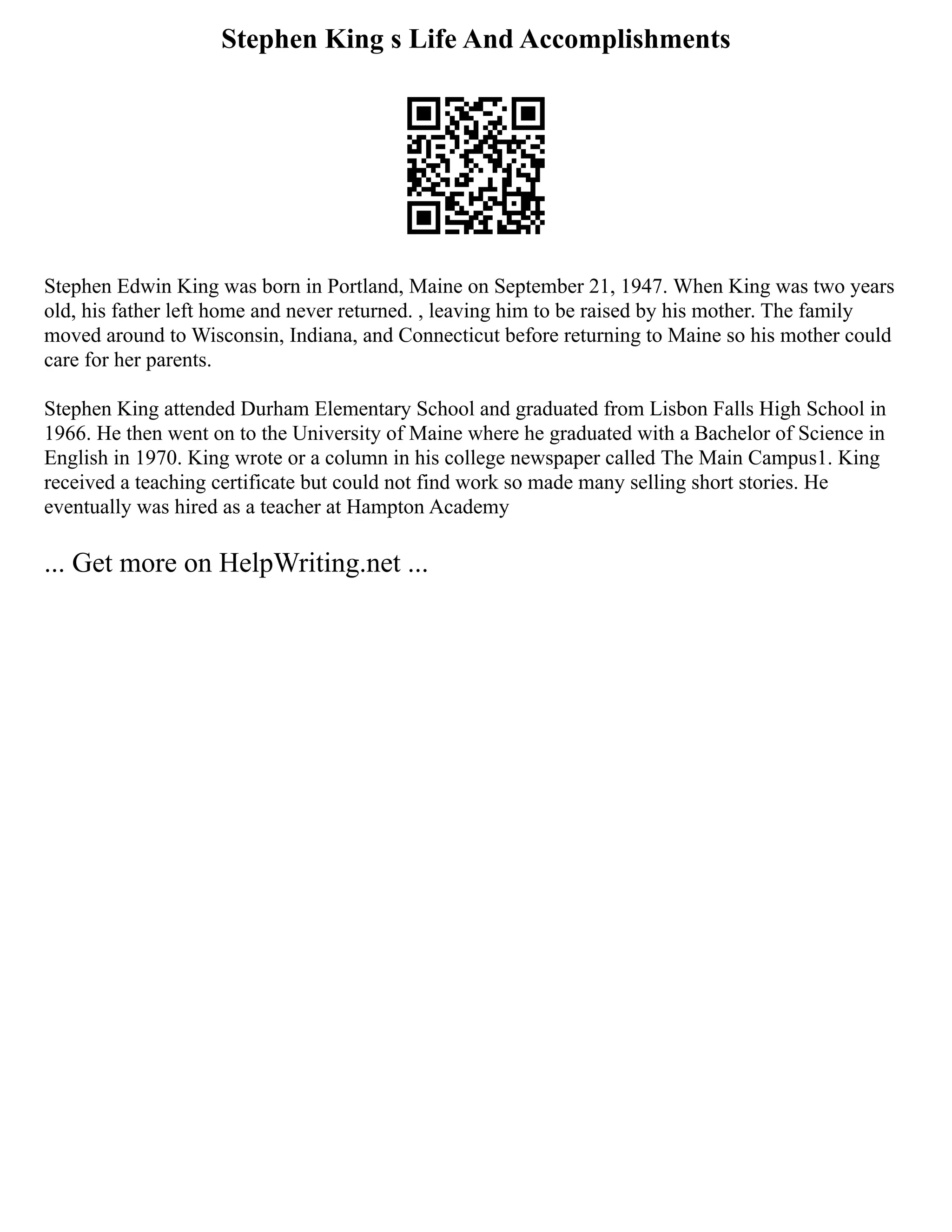 Stephen King s Life And Accomplishments
Stephen Edwin King was born in Portland, Maine on September 21, 1947. When King was two years
old, his father left home and never returned. , leaving him to be raised by his mother. The family
moved around to Wisconsin, Indiana, and Connecticut before returning to Maine so his mother could
care for her parents.
Stephen King attended Durham Elementary School and graduated from Lisbon Falls High School in
1966. He then went on to the University of Maine where he graduated with a Bachelor of Science in
English in 1970. King wrote or a column in his college newspaper called The Main Campus1. King
received a teaching certificate but could not find work so made many selling short stories. He
eventually was hired as a teacher at Hampton Academy
... Get more on HelpWriting.net ...
 