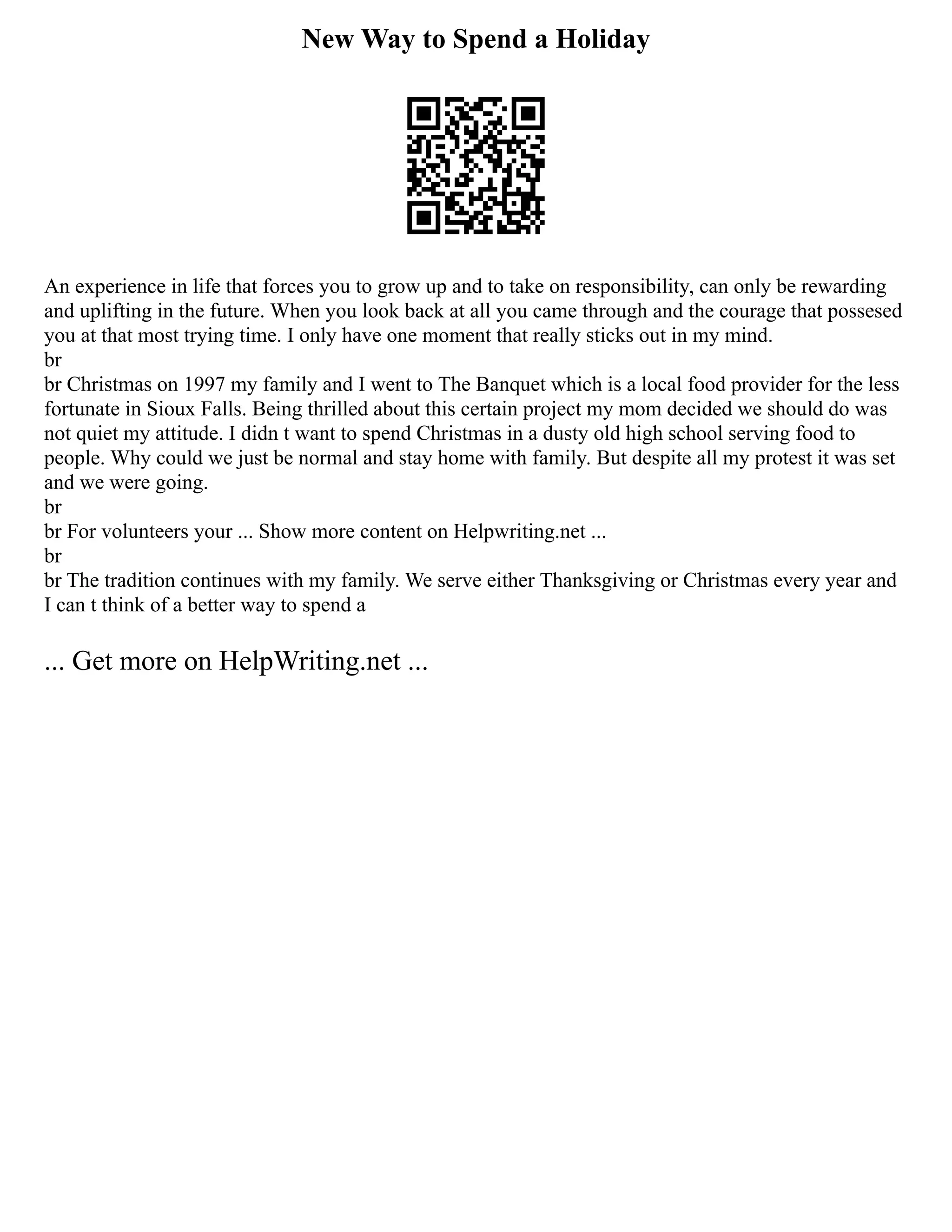 New Way to Spend a Holiday
An experience in life that forces you to grow up and to take on responsibility, can only be rewarding
and uplifting in the future. When you look back at all you came through and the courage that possesed
you at that most trying time. I only have one moment that really sticks out in my mind.
br
br Christmas on 1997 my family and I went to The Banquet which is a local food provider for the less
fortunate in Sioux Falls. Being thrilled about this certain project my mom decided we should do was
not quiet my attitude. I didn t want to spend Christmas in a dusty old high school serving food to
people. Why could we just be normal and stay home with family. But despite all my protest it was set
and we were going.
br
br For volunteers your ... Show more content on Helpwriting.net ...
br
br The tradition continues with my family. We serve either Thanksgiving or Christmas every year and
I can t think of a better way to spend a
... Get more on HelpWriting.net ...
 