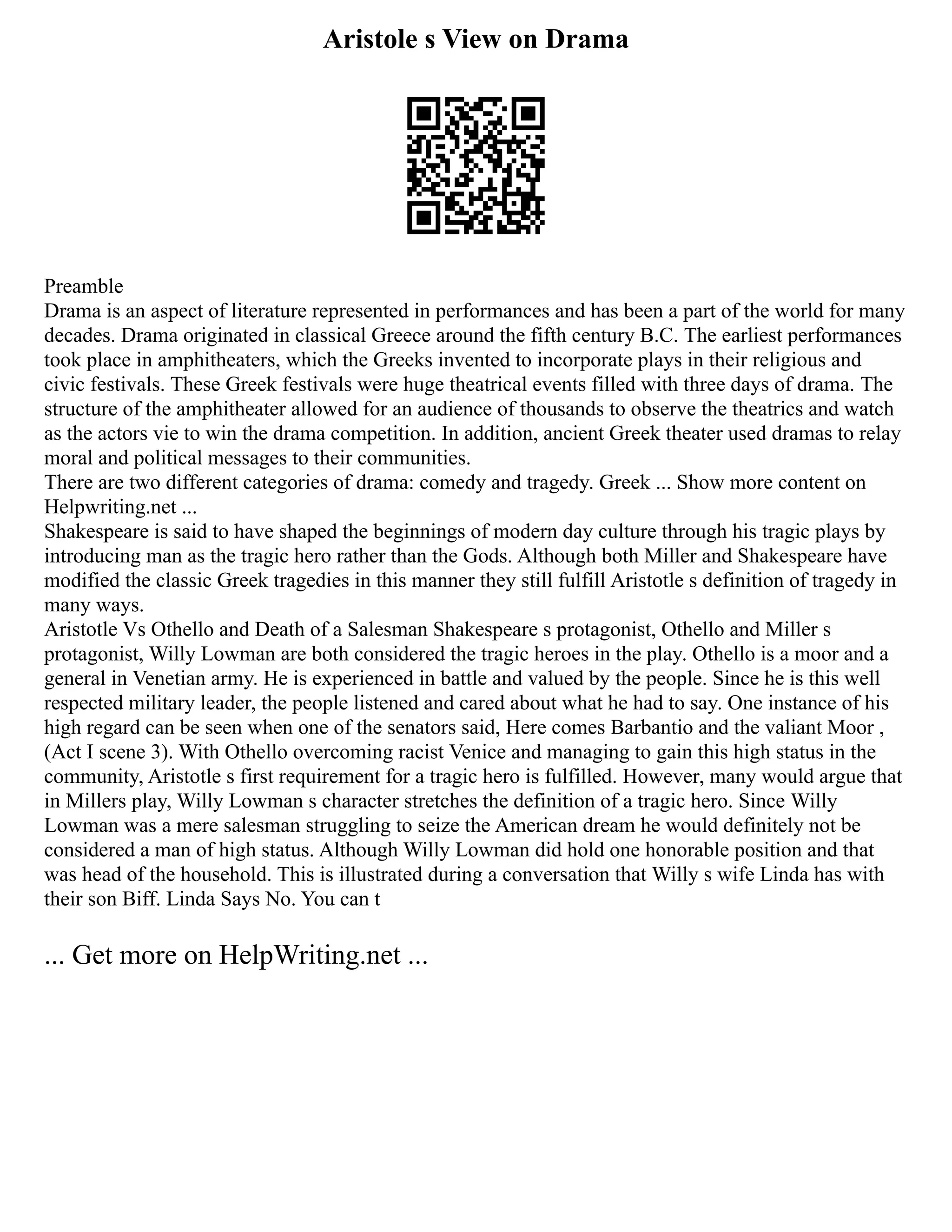 Aristole s View on Drama
Preamble
Drama is an aspect of literature represented in performances and has been a part of the world for many
decades. Drama originated in classical Greece around the fifth century B.C. The earliest performances
took place in amphitheaters, which the Greeks invented to incorporate plays in their religious and
civic festivals. These Greek festivals were huge theatrical events filled with three days of drama. The
structure of the amphitheater allowed for an audience of thousands to observe the theatrics and watch
as the actors vie to win the drama competition. In addition, ancient Greek theater used dramas to relay
moral and political messages to their communities.
There are two different categories of drama: comedy and tragedy. Greek ... Show more content on
Helpwriting.net ...
Shakespeare is said to have shaped the beginnings of modern day culture through his tragic plays by
introducing man as the tragic hero rather than the Gods. Although both Miller and Shakespeare have
modified the classic Greek tragedies in this manner they still fulfill Aristotle s definition of tragedy in
many ways.
Aristotle Vs Othello and Death of a Salesman Shakespeare s protagonist, Othello and Miller s
protagonist, Willy Lowman are both considered the tragic heroes in the play. Othello is a moor and a
general in Venetian army. He is experienced in battle and valued by the people. Since he is this well
respected military leader, the people listened and cared about what he had to say. One instance of his
high regard can be seen when one of the senators said, Here comes Barbantio and the valiant Moor ,
(Act I scene 3). With Othello overcoming racist Venice and managing to gain this high status in the
community, Aristotle s first requirement for a tragic hero is fulfilled. However, many would argue that
in Millers play, Willy Lowman s character stretches the definition of a tragic hero. Since Willy
Lowman was a mere salesman struggling to seize the American dream he would definitely not be
considered a man of high status. Although Willy Lowman did hold one honorable position and that
was head of the household. This is illustrated during a conversation that Willy s wife Linda has with
their son Biff. Linda Says No. You can t
... Get more on HelpWriting.net ...
 