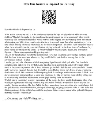 How Our Gender is Imposed on Us Essay
How Our Gender is Imposed on Us
What makes us who we are? Is it the clothes we wear or the toys we played with while we were
children? Maybe? Or maybe it s the people and the environment we grew up around? Most people
would say that all these characterists would be true, and I d agree. But if you really think hard about
what makes you, YOU, then you d realize that there is so much more than what meets the eye. Let s
take a look into my life to see what made me the masculine person I am today. I can remember back to
when I was about five or six years old. Outside playing in the dirt in the front lawn of our house. My
pants would have holes in the knees; I d be surrounded by toys like cars, trucks, and little action
figurine ... Show more content on Helpwriting.net ...
This, in my belief relates back to the male instinct. How men long time ago would go hunt and gather
their food out in the woods or where ever they could find it. Not that I m hunting, but it s the
adventurous instinct I m after.
I used to get into a lot of trouble while I was young. I got hit with a belt quit a bit. One time I did
something and lied about it to my father, and he asked me a question; he said, well you can either
stand in the corner or you can take it like a man and get the belt. So I decided to take the belt. I m not
really sure why, I guess I thought that it would ve looked better on my part. It was a way of showing
that I could take it like a man and hold everything back. I ve always hidden my emotions. I think I was
always somehow encouraged not to show any emotions. It s like my parents were subtlety telling me
to not show any emotions, because that s what guys do they show no emotion.
While I was in elementary school, I can picture all the events the boys would do at recess. Most of us
would get together and make up teams to play kickball or football. It was either that or play on the
monkey bars or something like that. While the boys were doing those activities, you could always find
the girls huddled around the benches, sitting on the swings, or going down the slide. It s like there was
this international divide. All the boys did the rough and dirty events at recess while girls did things so
that they wouldn t sweat or get
... Get more on HelpWriting.net ...
 