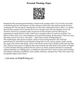 Personal Theology Paper
Introduction My personal general theology is based on the scripture John 3:16, For God so loved the
world that he gave his only begotten son, that whosoever believeth in him shall not perish, but have
everlasting life. This has always impacted the way that I have talked about God to others. I ve spoken
about God in a manner of love because He loves us enough to give His only begotten son for our
salvation. God loves us enough to make our process toward salvation easier by allowing our
requirement to merely believe in Him. God loves us enough to allow our souls not to perish, if we
believe in Him. God s love is the foundation of my personal theology. In this project I will cover areas
that relate to God s love for us. The topics ... Show more content on Helpwriting.net ...
This model begins with special revelation, which is God revealing himself to the world and
general/nature in which God reveals himself in things that we view such as sunsets, clouds, and the
sun, along with various other things. Christ is then shown in this Classic Model as fully man and fully
God. There are four sources of authority that are governed by the Holy Spirit in this model. In Chapter
6 of The Christian Theology textbook the four sources are listed; scripture (old and new testament),
tradition (handing over, handing down, or handing on ideas/activities), reason (science and sociology),
and religious experience (ineffability, noetic quality, transiency, and passivity). These four sources are
an important aspect in the Classic
... Get more on HelpWriting.net ...
 