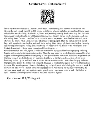 Greater Lowell Tech Narrative
It was my first race headed to Greater Lowell Tech.The first thing that happens when i walk into
Greater Lowell s track were 50 to 100 people in different schools including greater lowell there were
schools like Mystic Valley, Northeast. My heart was pounding heavily like it can t stop. luckily i was
taking deep breaths to calm myself because the quad race haven t started yet. So then our coach was
discussing about Greater Lowell s Course but there were a lot people i was shocked to watch. then
show us the course when should we take advantage to pass people. Then the starter guy will say all
boys will meet in the starting line so i walk there seeing 50 to 100 people in the starting line i already
feel my legs shaking and aching a lot, mouth dry too need water etc. I look at the other teams they
looked determined ... Show more content on Helpwriting.net ...
Greater lawrence, pass him, Sprint. So i finish on the floor dying couldn t breath properly so i deep
breaths and needed water my mouth was dry. After the race was over needed time to process like what
happen in the beginning i knew we re going to face greater lowell next week needed to be prepared for
the time being. I needed to fix on my start so i don t have to be the hero. I need to work on is my
breathing it didn t go so well and how to keep a pace with someone so i won t lose the guy and cost
the team some points if i do that well i m gold. I needed to workout my legs so they won t hurt during
in races. The most important i have to do is keep my body calm and mind during the race next week. I
knew in my next race it s not all about having speed and it was mostly having a good mentality. So i
work on a one week later race against greater lowell again i have done better which i did before at
least i had the knowledge of the course to back that up it was a great
... Get more on HelpWriting.net ...
 
