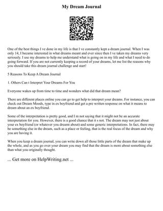My Dream Journal
One of the best things I ve done in my life is that I ve constantly kept a dream journal. When I was
only 14, I became interested in what dreams meant and ever since then I ve taken my dreams very
seriously. I use my dreams to help me understand what is going on in my life and what I need to do
going forward. If you are not currently keeping a record of your dreams, let me list the reasons why
you should take this dream journal challenge and start!
5 Reasons To Keep A Dream Journal
1. Others Can t Interpret Your Dreams For You
Everyone wakes up from time to time and wonders what did that dream mean?
There are different places online you can go to get help to interpret your dreams. For instance, you can
check out Dream Moods, type in ex boyfriend and get a pre written response on what it means to
dream about an ex boyfriend.
Some of the interpretation is pretty good, and I m not saying that it might not be an accurate
interpretation for you. However, there is a good chance that it s not. The dream may not just about
your ex boyfriend (or whatever you dreamt about) and some generic interpretations. In fact, there may
be something else in the dream, such as a place or feeling, that is the real focus of the dream and why
you are having it.
When you keep a dream journal, you can write down all those little parts of the dream that make up
the whole, and as you go over your dream you may find that the dream is more about something else
than what you originally thought.
... Get more on HelpWriting.net ...
 
