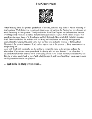 Best Quarterback
When thinking about the greatest quarterback of all time, someone may think of Peyton Manning or
Joe Montana. While both were exceptional players, one player from the Patriots has been brought up
more frequently as time goes on. This dynasty team from New England has had continued success
over the past 15 years and even had that almost magical season in 2007. With all this success, two
people are the main focus of it, Tom Brady and Bill Belichick. Now, while Bill Belichick does the
work from the sideline, the main focus is on Brady and whether or not he truly is the greatest
quarterback to ever play the game. Some may say that he is a cheater because of deflategate or
Montana is the greatest however, Brady makes a great case as the greatest ... Show more content on
Helpwriting.net ...
Also with Brady still playing he has the ability to cement his name as the greatest and end the
discussion. When a team has a quarterback like Brady who has lead them to 12 out of the last 13
division championships and has never had a losing season in his career, it is very difficult not to call
him the greatest quarterback to play. With all of the records and wins, Tom Brady has a great resume
as the greatest quarterback to play the
... Get more on HelpWriting.net ...
 