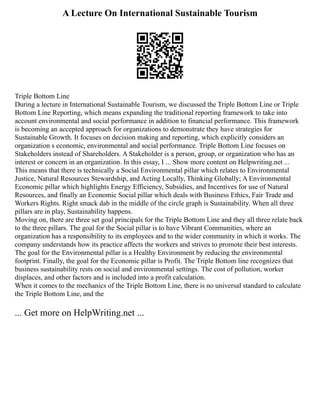 A Lecture On International Sustainable Tourism
Triple Bottom Line
During a lecture in International Sustainable Tourism, we discussed the Triple Bottom Line or Triple
Bottom Line Reporting, which means expanding the traditional reporting framework to take into
account environmental and social performance in addition to financial performance. This framework
is becoming an accepted approach for organizations to demonstrate they have strategies for
Sustainable Growth. It focuses on decision making and reporting, which explicitly considers an
organization s economic, environmental and social performance. Triple Bottom Line focuses on
Stakeholders instead of Shareholders. A Stakeholder is a person, group, or organization who has an
interest or concern in an organization. In this essay, I ... Show more content on Helpwriting.net ...
This means that there is technically a Social Environmental pillar which relates to Environmental
Justice, Natural Resources Stewardship, and Acting Locally, Thinking Globally; A Environmental
Economic pillar which highlights Energy Efficiency, Subsidies, and Incentives for use of Natural
Resources, and finally an Economic Social pillar which deals with Business Ethics, Fair Trade and
Workers Rights. Right smack dab in the middle of the circle graph is Sustainability. When all three
pillars are in play, Sustainability happens.
Moving on, there are three set goal principals for the Triple Bottom Line and they all three relate back
to the three pillars. The goal for the Social pillar is to have Vibrant Communities, where an
organization has a responsibility to its employees and to the wider community in which it works. The
company understands how its practice affects the workers and strives to promote their best interests.
The goal for the Environmental pillar is a Healthy Environment by reducing the environmental
footprint. Finally, the goal for the Economic pillar is Profit. The Triple Bottom line recognizes that
business sustainability rests on social and environmental settings. The cost of pollution, worker
displaces, and other factors and is included into a profit calculation.
When it comes to the mechanics of the Triple Bottom Line, there is no universal standard to calculate
the Triple Bottom Line, and the
... Get more on HelpWriting.net ...
 