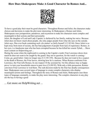 How Does Shakespeare Make A Good Character In Romeo And...
To have a good play their must be good characters. Throughout Romeo and Juliet, the characters make
choices and decisions to make the plot more interesting. In Shakespeare s Romeo and Juliet,
Shakespeare uses juxtaposition, paradoxes, and oxymoron to make his characters more complex and
meaningful in their actions and their personality
Juliet, the daughter of Lord and Lady Capulet, is sheltered by her family, making her naive. Because
Juliet does not know much about people, she only judges people from what she sees on the outside.
Juliet says, Was ever book containing such vile matter/ so fairly bound? (3.2.83 84). Since Juliet is so
kept away from most of society, she has bad judgement of people from lack of experience. Romeo, in
her eyes, is a handsome man who has been corrupted because he has killed her cousin Tybalt, ... Show
more content on Helpwriting.net ...
During the scene when the nightwatch is coming to the Capulet s tomb, Friar Lawrence shows how
much he does not want to be caught by the guard. Stay not to question, for the watch is coming./
Come, go, good Juliet. I dare no longer stay (5.3.158 159) . Because he does not want to be a suspect
in the death of Romeo, the Friar leaves, showing how he is cautious. When Romeo confronts Friar
Lawrence, the Friar tells Romeo, In one respect I ll thy assistant be;/ for this alliance may so happy
prove/ to turn your households rancor to pure love (2.4.90 92). With only a little persuasion, Romeo
convinces Friar Lawrence to wed them. The rash decision made by the friar has deadly consequences
later. Shakespeare uses several types of language to create complex characters who display
meaningful actions and feelings. Throughout the story of Romeo and Juliet, Shakespeare uses these
types of language constantly, to make the play more interesting. The complex characters in any play
are the key to having a good
... Get more on HelpWriting.net ...
 