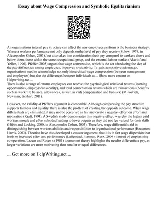 Essay about Wage Compression and Symbolic Egalitarianism
An organisations internal pay structure can affect the way employees perform to the business strategy.
Where a workers performance not only depends on the level of pay they receive (Solow, 1979, in
Alexopoulos Cohen, 2003), but also takes into consideration their pay compared to workers above and
below them, those within the same occupational group, and the external labour market (Akerlof and
Yellen, 1990). Pfeffer (2005) argues that wage compression, which is the act of reducing the size of
the pay differences among employees, improves productivity. To gain competitive advantage,
organisations need to acknowledge not only hierarchical wage compression (between management
and employees) but also the differences between individuals at ... Show more content on
Helpwriting.net ...
There is also a range of returns employees can receive; the psychological relational returns (learning
opportunities, employment security), and total compensation returns which are transactional (benefits
such as work/life balance, allowances, as well as cash compensation and bonuses) (Milkovich,
Newman, Gerhart, 2011).
However, the validity of Pfeffers argument is contestable. Although compressing the pay structure
supports fairness and equality, there is also the problem of creating the opposite outcome. When wage
differentials are eliminated, it may not be perceived as fair and create a negative effect on effort and
motivation (Kraft, 1994). A Swedish study demonstrates this negative effect, whereby the higher paid
workers morale and effort subsided leading to lower outputs as they did not feel valued for their skills
(Hibbs and Locking, 2000, in Alexopoulos Cohen, 2003). Therefore, wage differentials aid in
distinguishing between workers abilities and responsibilities to organisational performance (Beaumont
Harris, 2003). Theorists have thus developed a counter argument, that it is in fact wage dispersion that
leads to increased effort and performance (Lallemand, Plasman, Rycx, 2004). Instead of emphasising
co operation, Lazear and Rosen s (1981) tournament theory highlights the need to differentiate pay, as
larger variations are more motivating than smaller or equal differences.
... Get more on HelpWriting.net ...
 