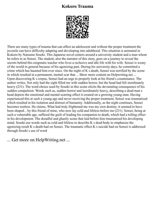 Kokoro Trauma
There are many types of trauma that can affect an adolescent and without the proper treatment the
juvenile can have difficulty adapting and developing into adulthood. This situation is animated in
Kokoro by Natsume Soseki. This Japanese novel centers around a university student and a man whom
he refers to as Sensei. The student, also the narrator of this story, goes on a journey to reveal the
secrets behind this enigmatic teacher who lives a reclusive and idle life with his wife. Sensei is weary
of the world in general because of his agonizing past. During his university days, he committed a
crime which has haunted him ever since. On the night of K s death, Sensei was terrified by the scene
in which resulted in a permanent, mental scar that ... Show more content on Helpwriting.net ...
Upon discovering K s corpse, Sensei had an urge to properly look at his friend s countenance. The
author writes, Not only had the sight filled me with sudden horror, but the head had felt inordinately
heavy (231). The word choice used by Soseki in this scene elicits the devastating consequence of his
sudden compulsion. Words such as, sudden horror and inordinately heavy, describing a dead man s
head depicts the emotional and mental scarring effect it created on a growing young man. Having
experienced this at such a young age and never receiving the proper treatment, Sensei was traumatized
which resulted in his isolation and distrust of humanity. Additionally, as the night continues, Sensei
becomes restless. He claims, What had truly frightened me was my own destiny; it seemed to have
been shaped... by this friend of mine, who now lay cold and lifeless before me (231). Sensei, being at
such a vulnerable age, suffered the guilt of leading his companion to death, which had a tolling effect
in his development. The dreadful and ghastly scene that laid before him traumatized his developing
mind. Soseki use words such as cold and lifeless to describe K s dead body to emphasize the
agonizing result K s death had on Sensei. The traumatic effect K s suicide had on Sensei is addressed
through Soseki s use of word
... Get more on HelpWriting.net ...
 