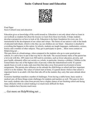 Socio- Cultural Issue and Education
Final Paper
Socio Cultural issue and education
Education gives us knowledge of the world around us. Education is not only about what we learn in
our textbook as students but about the lessons we learn from those text books. It helps students
develop a perspective on how to look at life. Education is the basic foundation for every one. It is
instrumental in the development of our values and virtues. The future of our nation is safe in the hands
of educated individuals, which is why they say our children are our future . Education is attached to
everything that happens in this nation. In schools, students are taught languages, mathematics, science,
history and a number of other subjects. They get to participate in sports ... Show more content on
Helpwriting.net ...
This puts them at a disadvantage, when compared to the students who go to some good private
schools. It s sad to have to put it that way but it s the truth. The socioeconomic status of the parent has
a lot to do with this. APA states Low SES and its correlates, such as lower education, poverty, and
poor health, ultimately affect our society as a whole, in particular, America s children. Children in the
United States face one of the highest rates of poverty within the industrialized world. If a parent
spends hours at work to make ends meet then that takes away from parent involvement in home
assignments. The parents also influence on the attitude the child brings to school and how important
school is to the student. The values of school start at home, if a parent doesn t believe that school is
important factor in an adult s life then that rubs off on the student, they carry that same attitude about
school.
Economic hardships manifest a number of challenges. From having a stable home, basic needs to
medical care, all these things create challenges for students and teachers as well. This goes to show
how easily students who come from poverty have a higher chance of not finishing school and facing
many obstacles while in school making it so much more difficult for them.
Since students have become much more
... Get more on HelpWriting.net ...
 