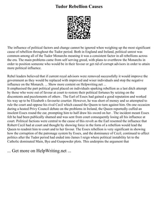 Tudor Rebellion Causes
The influence of political factors and change cannot be ignored when weighing up the most significant
cause of rebellion throughout the Tudor period. Both in England and Ireland, political unrest was
common among all of the Tudor Monarchs meaning it was a consistent factor in all rebellions across
the era. The main problems came from self serving greed, with plans to overthrow the Monarchs in
order to position someone who would be in their favour or get rid of corrupt advisors in order to attain
more political influence.
Rebel leaders believed that if current royal advisors were removed successfully it would improve the
government as they would be replaced with improved and wiser individuals and stop the negative
influence on the Monarch. ... Show more content on Helpwriting.net ...
It emphasised the part political greed placed on individuals sparking rebellion as a last ditch attempt
by those who were out of favour at court to restore their political fortunes by seizing on the
discontents and puzzlements of others . The Earl of Essex had gained a good reputation and worked
his way up to be Elizabeth s favourite courtier. However, he was short of money and so attempted to
rule the court and oppose his rival Cecil which caused the Queen to turn against him. On one occasion
during a heated Privy Council debate on the problems in Ireland, the Queen reportedly cuffed an
insolent Essex round the ear, prompting him to half draw his sword on her . The incident meant Essex
felt he had been publically shamed and was sent from court consequently losing all his influence at
court. Political factions were central to the cause of this revolt as the Earl resented the influence that
Robert Cecil had at court and thought by showing force in the form of a rebellion would lead the
Queen to readmit him to court and to her favour. The Essex rebellion is very significant in showing
how the corruption of the patronage system by Essex, and the dominance of Cecil, continued to affect
politics after the Tudor period had ended into James I reign where political instability let to the
Catholic dominated Main, Bye and Gunpowder plots. This underpins the argument that
... Get more on HelpWriting.net ...
 