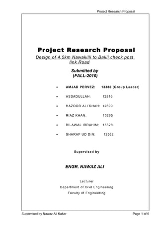 Project Research Proposal
Project Research Proposal
Design of 4.5km Nawakilli to Balili check post
link Road
Submitted by
(FALL-2010)
• AMJAD PERVEZ: 13380 (Group Leader)
• ASSADULLAH: 12816
• HAZOOR ALI SHAH: 12699
• RIAZ KHAN: 15265
• BILAWAL IBRAHIM: 15628
• SHARAF UD DIN: 12562
Supervised by
ENGR. NAWAZ ALI
Lecturer
Department of Civil Engineering
Faculty of Engineering
Supervised by Nawaz Ali Kakar Page 1 of 6
 