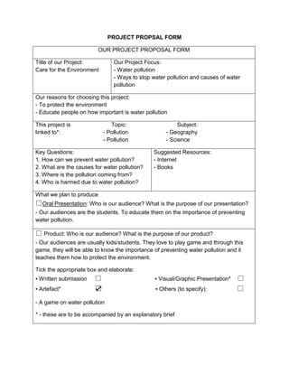 PROJECT PROPSAL FORM OUR PROJECT PROPOSAL FORMTitle of our Project:Care for the EnvironmentOur Project Focus:- Water pollution- Ways to stop water pollution and causes of water pollutionOur reasons for choosing this project:- To protect the environment- Educate people on how important is water pollutionThis project is                          Topic:                                Subject:linked to*:                           - Pollution                        - Geography                                           - Pollution                        - ScienceKey Questions:1. How can we prevent water pollution?2. What are the causes for water pollution?3. Where is the pollution coming from?4. Who is harmed due to water pollution?Suggested Resources:- Internet- BooksWhat we plan to produce□Oral Presentation: Who is our audience? What is the purpose of our presentation?- Our audiences are the students. To educate them on the importance of preventing water pollution.□ Product: Who is our audience? What is the purpose of our product?- Our audiences are usually kids/students. They love to play game and through this game, they will be able to know the importance of preventing water pollution and it teaches them how to protect the environment.Tick the appropriate box and elaborate:▪ Written submission     □                             ▪ Visual/Graphic Presentation*    □▪ Artefact*                     ☑                                  ▪ Others (to specify):                   □- A game on water pollution* - these are to be accompanied by an explanatory brief 