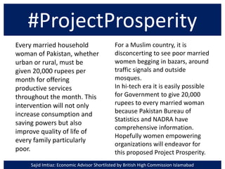 #ProjectProsperity
Every married household
woman of Pakistan, whether
urban or rural, must be
given 20,000 rupees per
month for offering
productive services
throughout the month. This
intervention will not only
increase consumption and
saving powers but also
improve quality of life of
every family particularly
poor.
For a Muslim country, it is
disconcerting to see poor married
women begging in bazars, around
traffic signals and outside
mosques.
In hi-tech era it is easily possible
for Government to give 20,000
rupees to every married woman
because Pakistan Bureau of
Statistics and NADRA have
comprehensive information.
Hopefully women empowering
organizations will endeavor for
this proposed Project Prosperity.
Sajid Imtiaz: Economic Advisor Shortlisted by British High Commission Islamabad
 