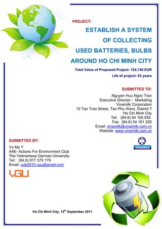 PROJECT:

                                            ESTABLISH A SYSTEM
                                                      OF COLLECTING
                                      USED BATTERIES, BULBS
                                    AROUND HO CHI MINH CITY
                                      Total Value of Proposed Project: 124,740 EUR
                                                           Life of project: 03 years


                                                                 SUBMITTED TO:
                                                           Nguyen Huu Ngoc Tran
                                                   Executive Director - Marketing
                                                             Vinamilk Corporation
                                      10 Tan Trao Street, Tan Phu Ward, District 7
                                                                 Ho Chi Minh City
                                                          Tel: (84.8) 54 155 555
                                                           Fax: (84.8) 54 161 226
                                                Email: vinamilk@vinamilk.com.vn
                                                   Website: www.vinamilk.com.vn

SUBMITTED BY:
Vo My Y
A4E- Actions For Environment Club
The Vietnamese German University
Tel: (84.0) 917 375 179
Email: udp2010.vgu@gmail.com




            Ho Chi Minh City, 15th September 2011
                                                                             1
 