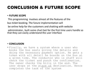 CONCLUSION & FUTURE SCOPE
• FUTURE SCOPE
This programming involves almost all the features of the
bus ticket booking. The future implementation will
be online help for the customers and chatting with website
administrator., built some chart bot for the first time users handle so
that they can easily understand the user interface
• CONCLUSION
• Finally, we have a system where a user who
books the bus seats giving the details and
doing the necessary payment option. He gets a
token with all detail he boards on the bus at
a given time. The conductor who is staff will
check the ticket and punch the confirmation.
The owner checks the bills in the end. The
user drops at the place of destination. Hence
completes the task of the system
D.Juneja & A.K.Sharma
 