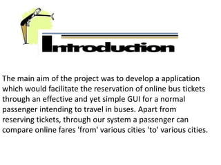The main aim of the project was to develop a application
which would facilitate the reservation of online bus tickets
through an effective and yet simple GUI for a normal
passenger intending to travel in buses. Apart from
reserving tickets, through our system a passenger can
compare online fares 'from' various cities 'to' various cities.
 