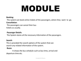 MODULE
Booking:
The system can book online tickets of the passengers, where they want to go.
Cancellation:
The passengers can cancel their bus
tickets as usually.
Passenger Details:
The System stores all the necessary information of the passengers.
Search:
This is provided the search options of the system that can
search any related information of the system.
Buses
It shows the bus schedule such as bus time, arrival and
departure time etc.
D.Juneja & A.K.Sharma
 