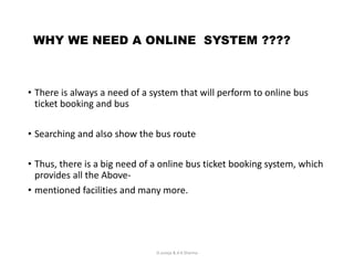WHY WE NEED A ONLINE SYSTEM ????
• There is always a need of a system that will perform to online bus
ticket booking and bus
• Searching and also show the bus route
• Thus, there is a big need of a online bus ticket booking system, which
provides all the Above-
• mentioned facilities and many more.
D.Juneja & A.K.Sharma
 