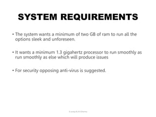 SYSTEM REQUIREMENTS
• The system wants a minimum of two GB of ram to run all the
options sleek and unforeseen.
• It wants a minimum 1.3 gigahertz processor to run smoothly as
run smoothly as else which will produce issues
• For security opposing anti-virus is suggested.
D.Juneja & A.K.Sharma
 