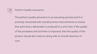 Perform Quality Assurance
The perform quality assurance is an executing process and it is
primarily concerned with overall process improvements to ensure
that each time a deliverable is produced it is error-free. If the quality
of the processes and activities is improved, then the quality of the
product should also improve along with an overall reduction of
cost.
 