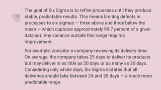 The goal of Six Sigma is to refine processes until they produce
stable, predictable results. This means limiting defects in
processes to six sigmas — three above and three below the
mean — which captures approximately 99.7 percent of a given
data set. Any variance outside this range requires
improvement.
For example, consider a company reviewing its delivery time.
On average, the company takes 25 days to deliver its products
but may deliver in as little as 20 days or as many as 30 days.
Considering only whole days, Six Sigma dictates that all
deliveries should take between 24 and 26 days — a much more
predictable range.
 