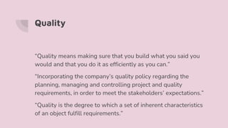 Quality
“Quality means making sure that you build what you said you
would and that you do it as efficiently as you can.”
“Incorporating the company’s quality policy regarding the
planning, managing and controlling project and quality
requirements, in order to meet the stakeholders’ expectations.”
“Quality is the degree to which a set of inherent characteristics
of an object fulfill requirements.”
 