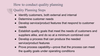How to conduct quality planning
Quality Planning Steps
● Identify customers, both external and internal
● Determine customer needs
● Develop service/product features that respond to customer
needs
● Establish quality goals that meet the needs of customers and
suppliers alike, and do so at a minimum combined cost
● Develop a process that can produce the needed
service/product features
● Prove process capability—prove that the process can meet
the quality goals under operating conditions
 