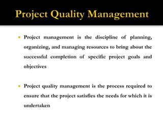 Project Quality ManagementProject management is the discipline of planning, organizing, and managing resources to bring about the successful completion of specific project goals and objectivesProject quality management is the process required to ensure that the project satisfies the needs for which it is undertaken